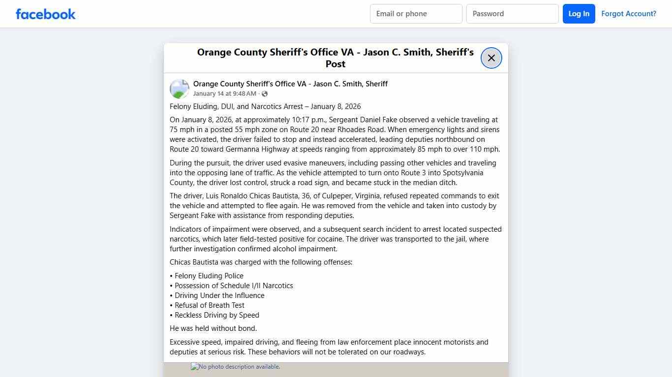 Felony Eluding, DUI, and Narcotics Arrest – January 8, 2026 On January 8, 2026, at approximately 10:17 p.m., Sergeant Daniel Fake observed a vehicle traveling at 75 mph in a posted 55 mph zone on Route 20 near Rhoades Road. When emergency lights and sirens were activated, the driver failed to stop and instead accelerated, leading deputies northbound on Route 20 toward Germanna Highway at speeds ranging from approximately 85 mph to over 110 mph. During the pursuit, the driver used evasive maneuve